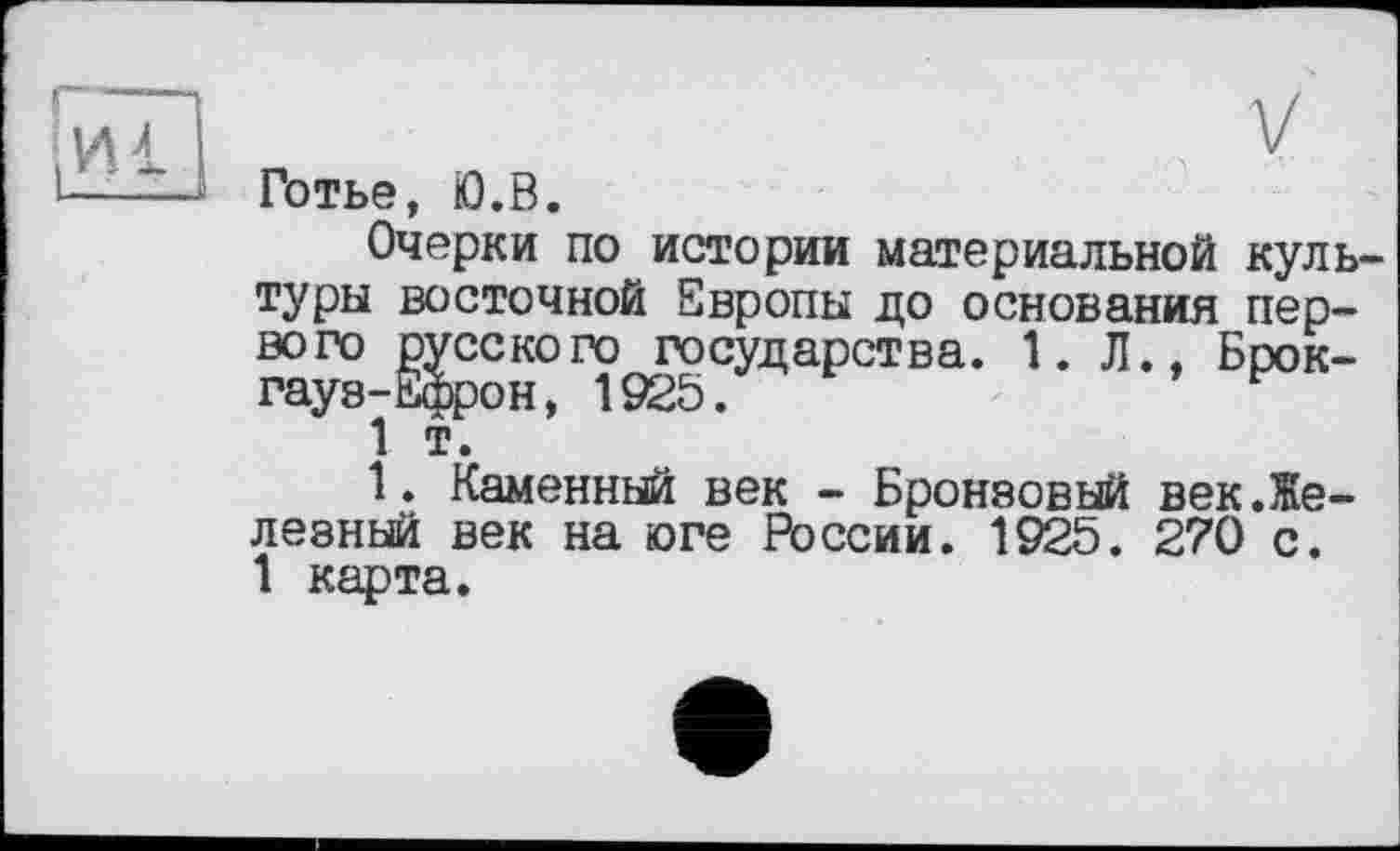 ﻿Готье, Ю.В.
Очерки по истории материальной культуры восточной Европы до основания первого русского государства. 1. Л., Брокгауз-Ефрон, 1925.
1 т.
1. Каменный век - Бронзовый век.Железный век на юге России. 1925. 270 с. 1 карта.